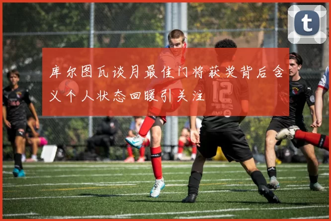 库尔图瓦谈月最佳门将获奖背后含义个人状态回暖引关注