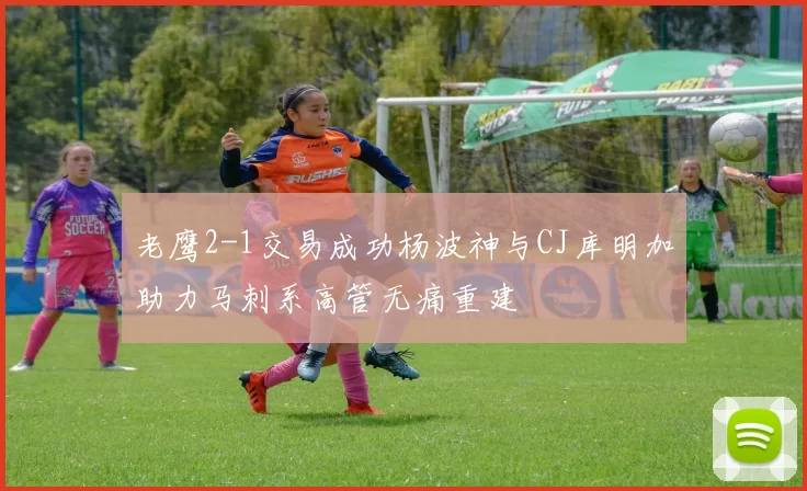 老鹰2-1交易成功杨波神与CJ库明加助力马刺系高管无痛重建
