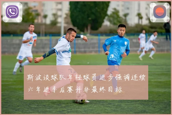 斯波谈球队年轻球员进步强调连续六年进季后赛并非最终目标