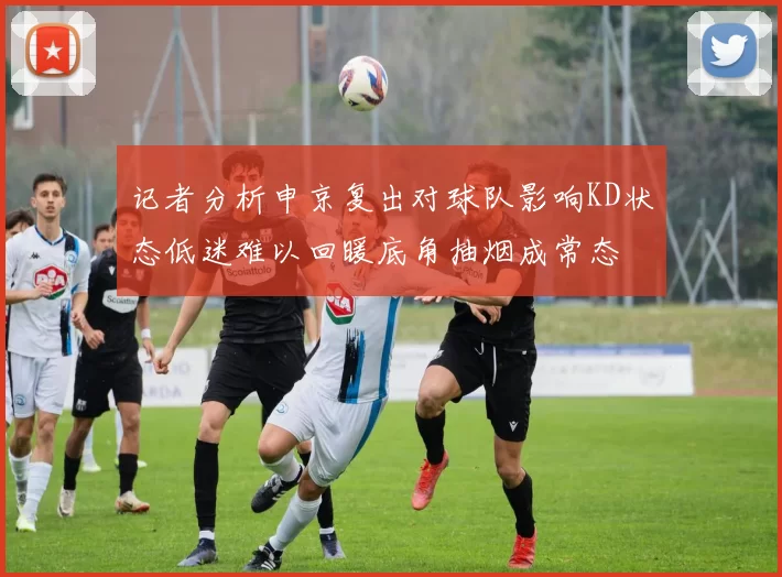 记者分析申京复出对球队影响KD状态低迷难以回暖底角抽烟成常态