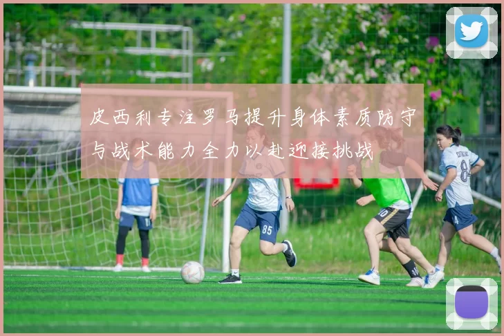 皮西利专注罗马提升身体素质防守与战术能力全力以赴迎接挑战