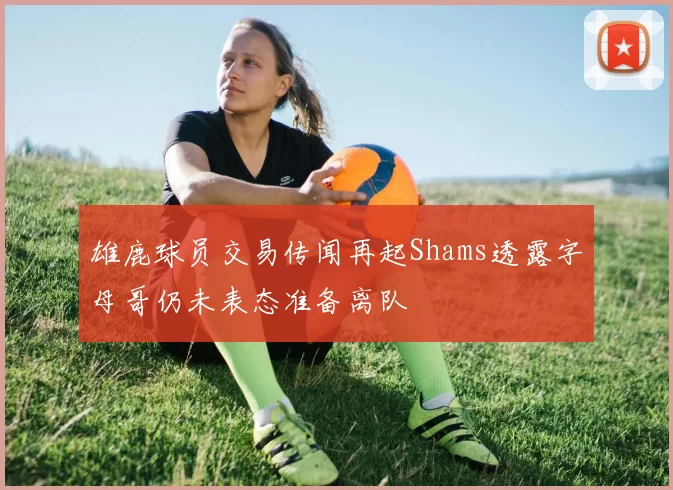 雄鹿球员交易传闻再起Shams透露字母哥仍未表态准备离队