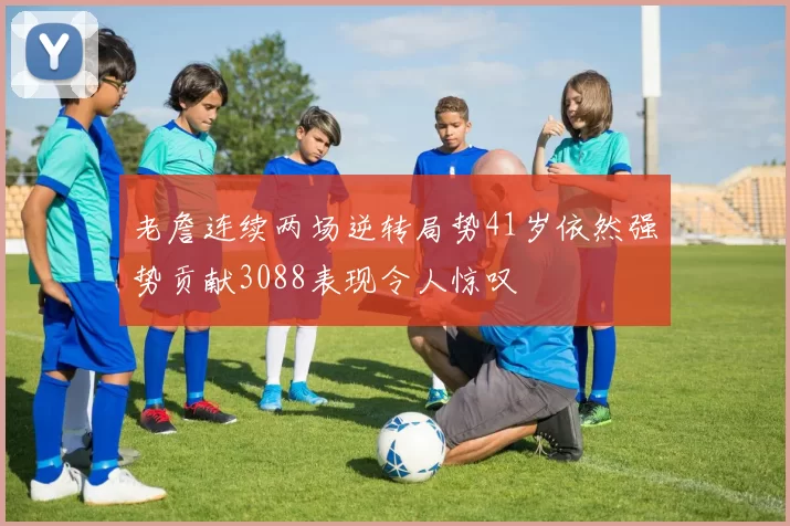 老詹连续两场逆转局势41岁依然强势贡献3088表现令人惊叹