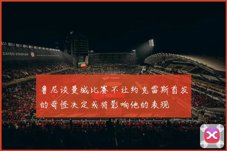 鲁尼谈曼城比赛不让约克雷斯首发的奇怪决定或将影响他的表现