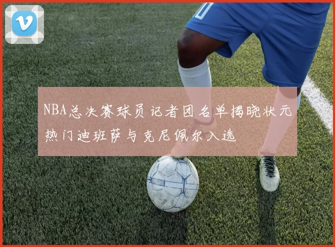 NBA总决赛球员记者团名单揭晓状元热门迪班萨与克尼佩尔入选
