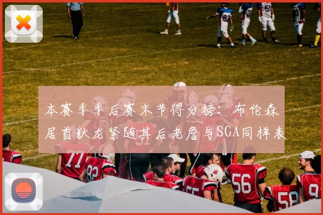 本赛季季后赛末节得分榜：布伦森居首狄龙紧随其后老詹与SGA同样表现出色