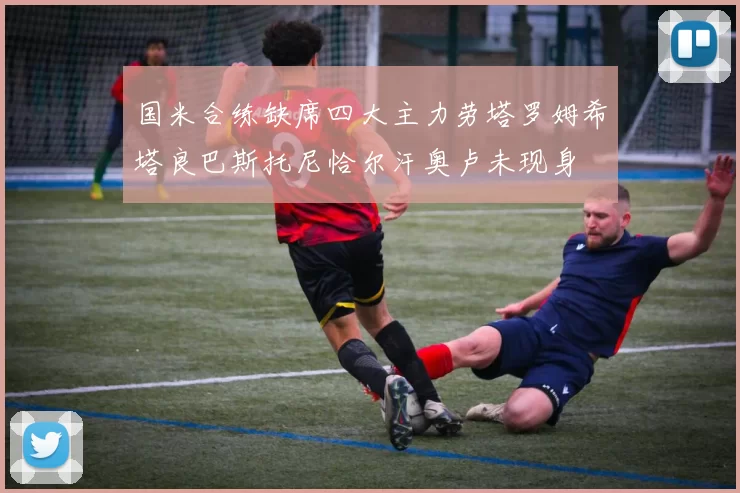 国米合练缺席四大主力劳塔罗姆希塔良巴斯托尼恰尔汗奥卢未现身