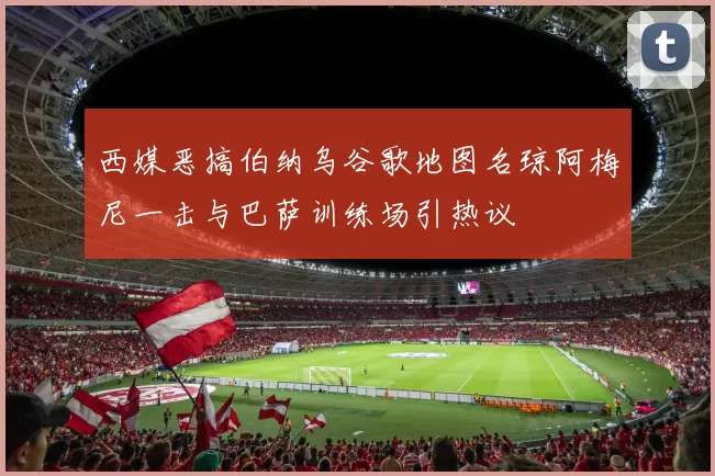 西媒恶搞伯纳乌谷歌地图名琼阿梅尼一击与巴萨训练场引热议