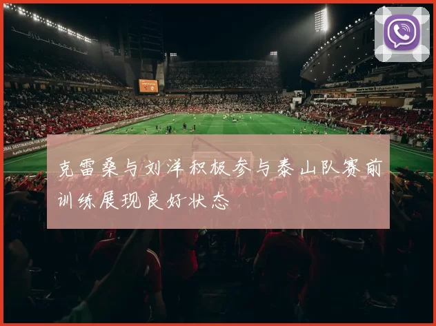 克雷桑与刘洋积极参与泰山队赛前训练展现良好状态