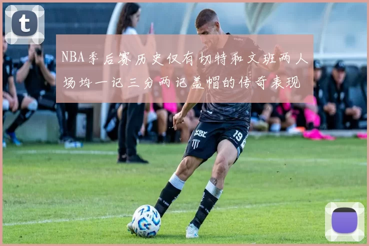 NBA季后赛历史仅有切特和文班两人场均一记三分两记盖帽的传奇表现