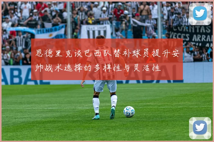 恩德里克谈巴西队替补球员提升安帅战术选择的多样性与灵活性