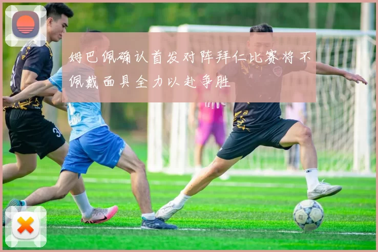 姆巴佩确认首发对阵拜仁比赛将不佩戴面具全力以赴争胜