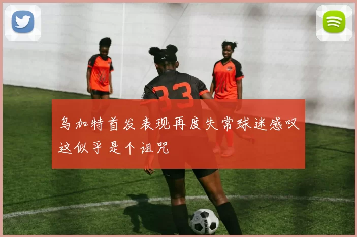 乌加特首发表现再度失常球迷感叹这似乎是个诅咒