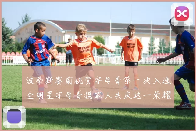 波蒂斯赛前祝贺字母哥第十次入选全明星字母哥携家人共庆这一荣耀时刻