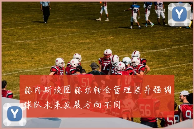 赫内斯谈图赫尔转会管理差异强调球队未来发展方向不同
