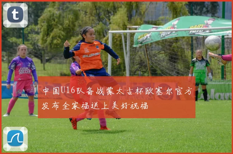 中国U16队备战蒙太古杯欧塞尔官方发布全家福送上美好祝福