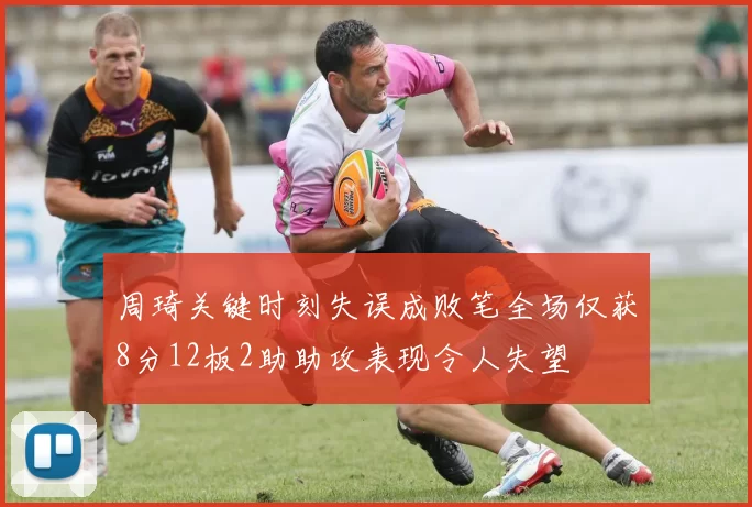 周琦关键时刻失误成败笔全场仅获8分12板2助助攻表现令人失望