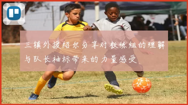 三镇外援绍尔分享对教练组的理解与队长袖标带来的力量感受