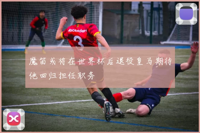 魔笛或将在世界杯后退役皇马期待他回归担任职务