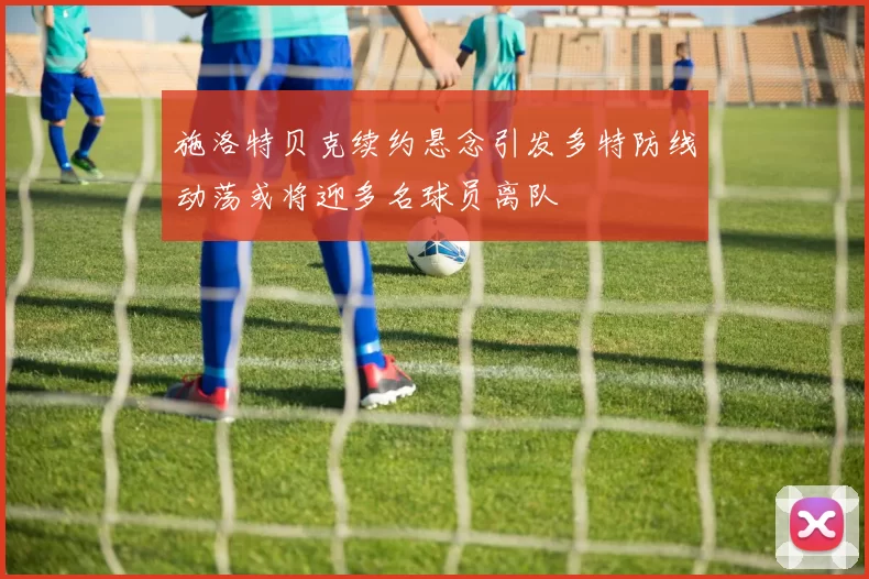 施洛特贝克续约悬念引发多特防线动荡或将迎多名球员离队