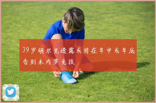39岁胡尔克透露或将在年中或年底告别米内罗竞技